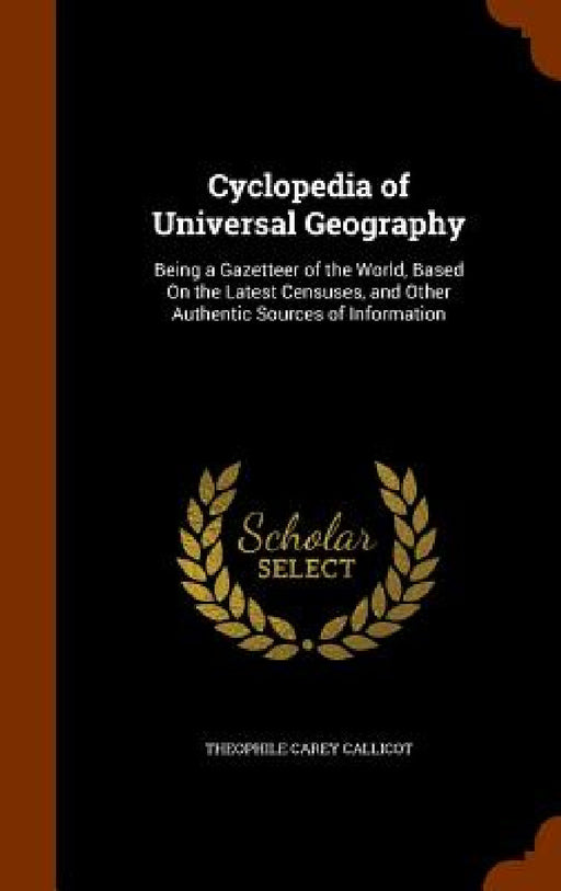 Cyclopedia of Universal Geography: Being a Gazetteer of the World, Based On the Latest Censuses, and Other Authentic Sources of Information by Theophile Carey Callicot