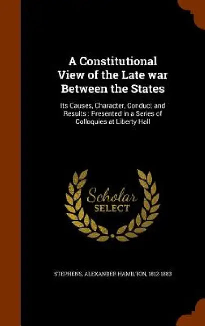 A Constitutional View of the Late war Between the States: Its Causes, Character, Conduct and Results: Presented in a Series of Colloquies at Liberty H by Alexander Hamilton Stephens