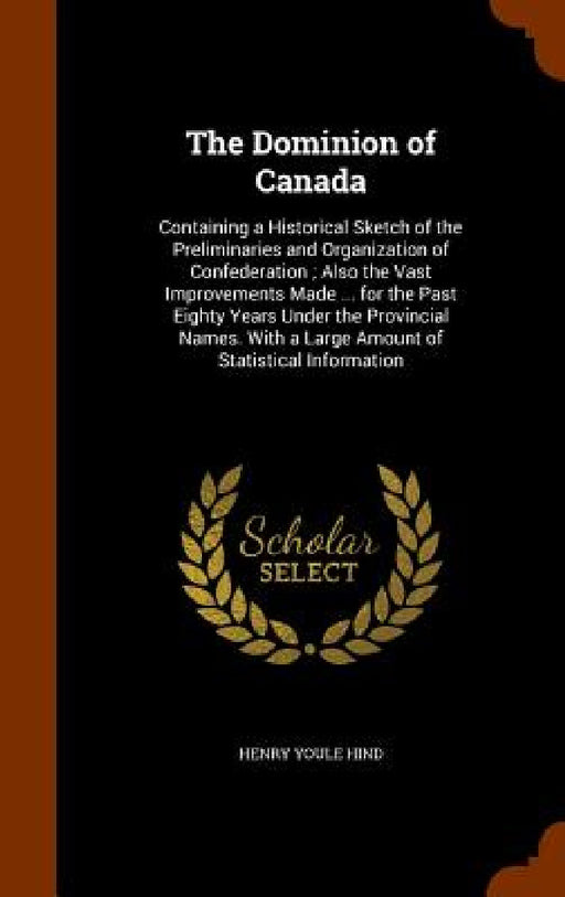 The Dominion of Canada: Containing a Historical Sketch of the Preliminaries and Organization of Confederation; Also the Vast Improvements Made by Henry Youle Hind