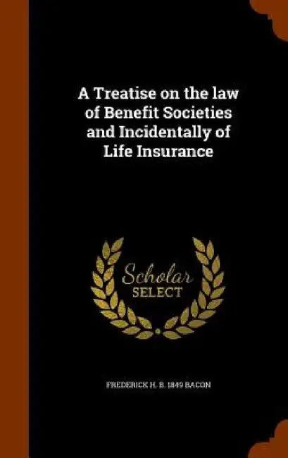 A Treatise on the law of Benefit Societies and Incidentally of Life Insurance by Frederick H. B. 1849 Bacon