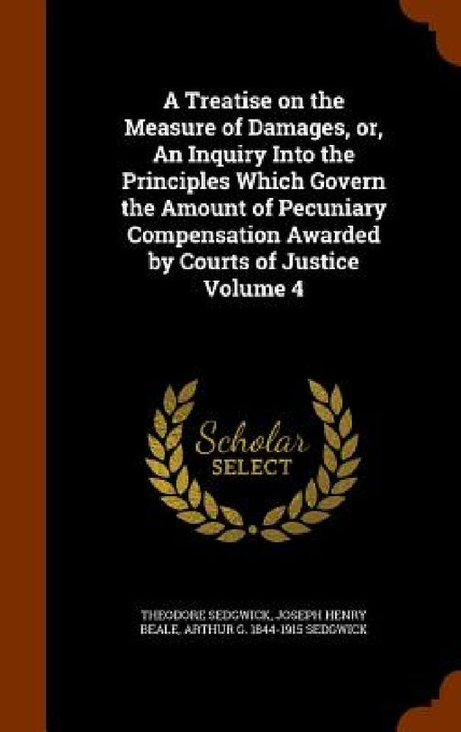 A Treatise on the Measure of Damages, or, An Inquiry Into the Principles Which Govern the Amount of Pecuniary Compensation Awarded by Courts of Justic by Jr. Sedgwick Theodore, Joseph Henry Beale, Arthur G. 1844-1915 Sedgwick