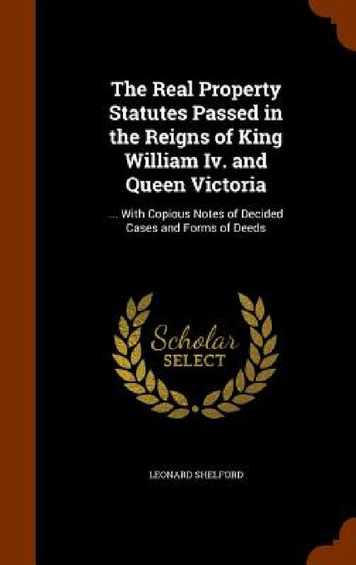 The Real Property Statutes Passed in the Reigns of King William Iv. and Queen Victoria: ... With Copious Notes of Decided Cases and Forms of Deeds by Leonard Shelford