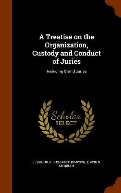 A Treatise on the Organization, Custody and Conduct of Juries: Including Grand Juries by Seymour D. 1842-1904 Thompson, Edwin G. Merriam