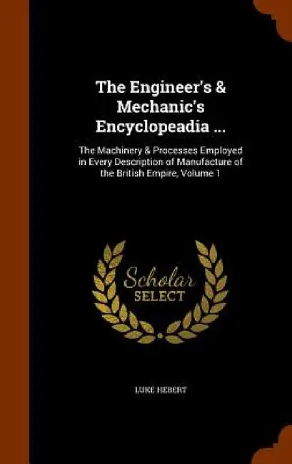 The Engineer's & Mechanic's Encyclopeadia ...: The Machinery & Processes Employed in Every Description of Manufacture of the British Empire, Volume 1 by Luke Hebert