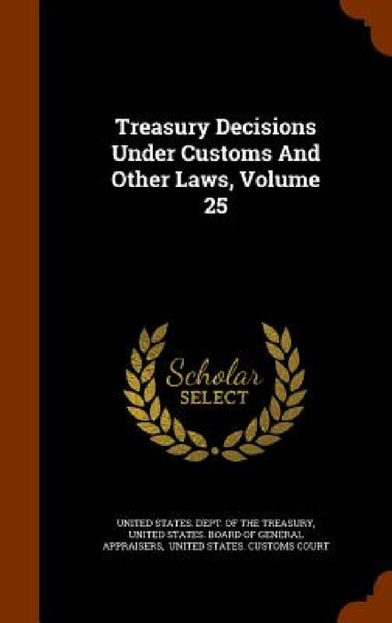 Treasury Decisions Under Customs And Other Laws, Volume 25 by United States Dept of the Treasury, United States Board of General Apprais, United States Customs Court