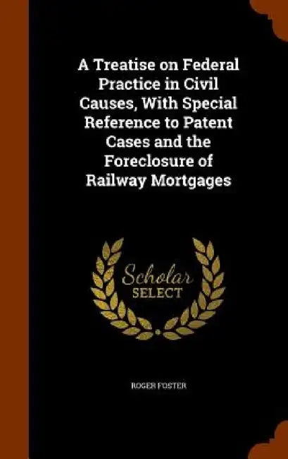 A Treatise on Federal Practice in Civil Causes, With Special Reference to Patent Cases and the Foreclosure of Railway Mortgages by Roger Foster