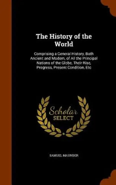 The History of the World: Comprising a General History, Both Ancient and Modern, of All the Principal Nations of the Globe, Their Rise, Progress by Samuel Maunder