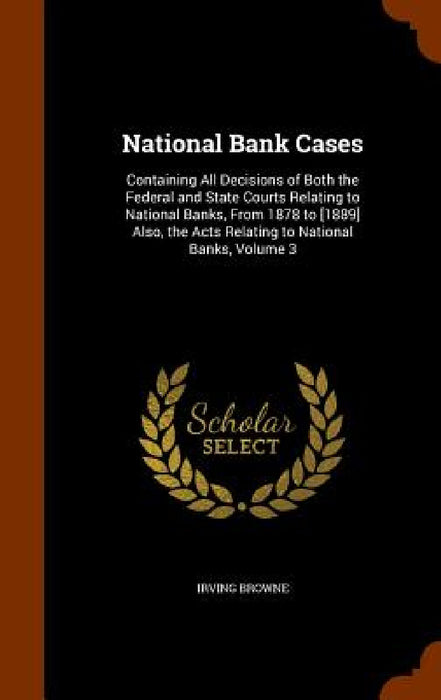 National Bank Cases: Containing All Decisions of Both the Federal and State Courts Relating to National Banks, From 1878 to [1889] Also, th by Irving Browne