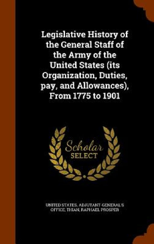 Legislative History of the General Staff of the Army of the United States (its Organization, Duties, pay, and Allowances), From 1775 to 1901 by United States Adjutant-General's Office, Raphael Prosper Thian