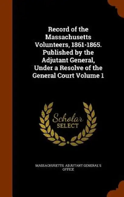 Record of the Massachusetts Volunteers, 1861-1865. Published by the Adjutant General, Under a Resolve of the General Court Volume 1 by Massachusetts Adjutant General's Office