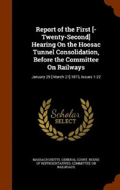 Report of the First [-Twenty-Second] Hearing On the Hoosac Tunnel Consolidation, Before the Committee On Railways: January 29 [-March 21] 1873, Issues by Massachusetts General Court House of R.