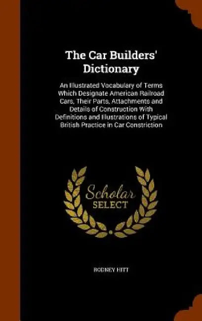 The Car Builders' Dictionary: An Illustrated Vocabulary of Terms Which Designate American Railroad Cars, Their Parts, Attachments and Details of Con by Rodney Hitt