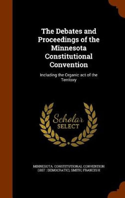 The Debates and Proceedings of the Minnesota Constitutional Convention: Including the Organic act of the Territory by Minnesota Constitutional Convention, Francis H. Smith