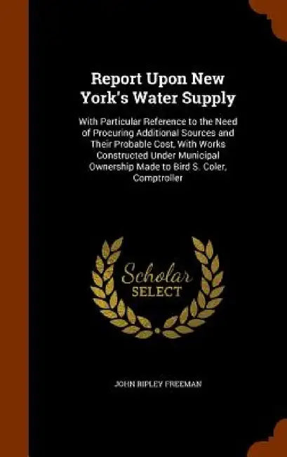 Report Upon New York's Water Supply: With Particular Reference to the Need of Procuring Additional Sources and Their Probable Cost, With Works Constru by John Ripley Freeman