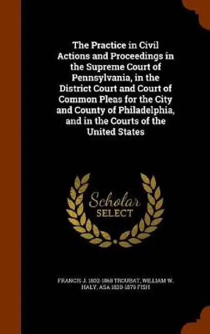 The Practice in Civil Actions and Proceedings in the Supreme Court of Pennsylvania, in the District Court and Court of Common Pleas for the City and C by Francis J. 1802-1868 Troubat, William W. Haly, Asa 1820-1879 Fish