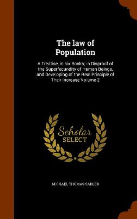 The law of Population: A Treatise, in six Books; in Disproof of the Superfecundity of Human Beings, and Developing of the Real Principle of T by Michael Thomas Sadler