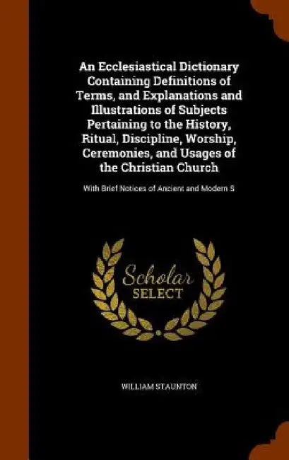 An Ecclesiastical Dictionary Containing Definitions of Terms, and Explanations and Illustrations of Subjects Pertaining to the History, Ritual, Discip by William Staunton