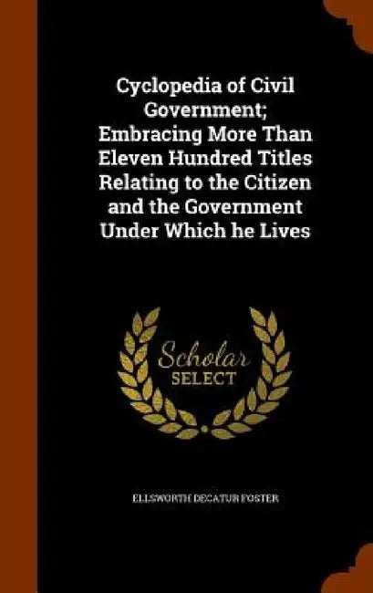 Cyclopedia of Civil Government; Embracing More Than Eleven Hundred Titles Relating to the Citizen and the Government Under Which he Lives by Ellsworth Decatur Foster