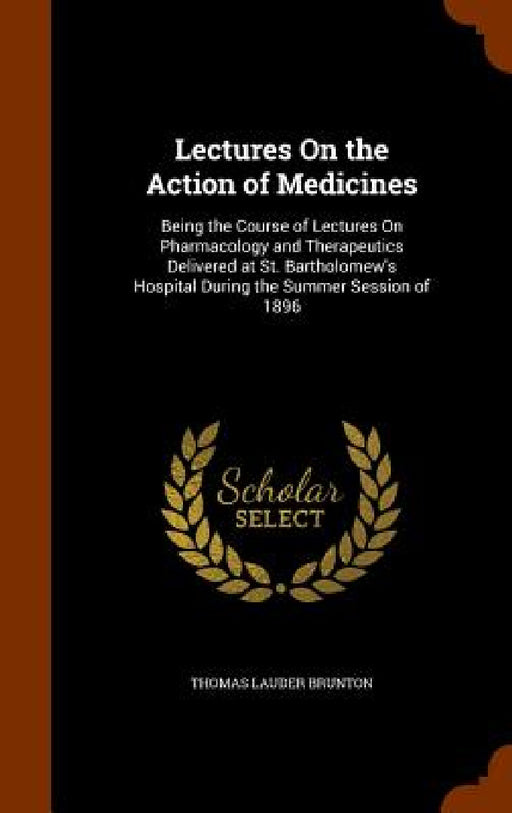 Lectures On the Action of Medicines: Being the Course of Lectures On Pharmacology and Therapeutics Delivered at St. Bartholomew's Hospital During the by Thomas Lauder Brunton
