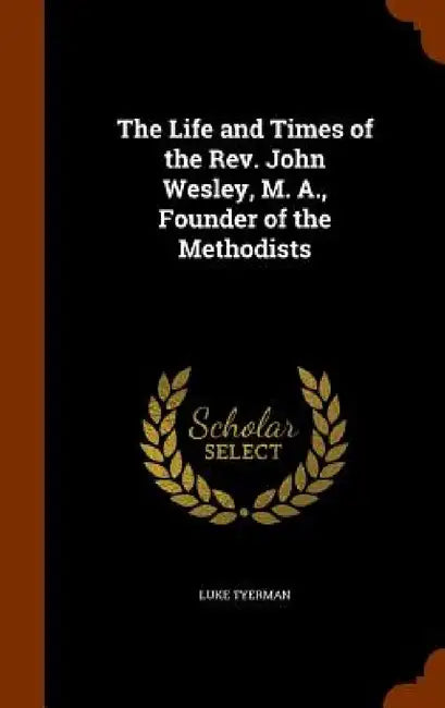 The Life and Times of the Rev. John Wesley, M. A., Founder of the Methodists by Luke Tyerman