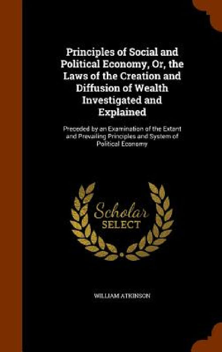 Principles of Social and Political Economy, Or, the Laws of the Creation and Diffusion of Wealth Investigated and Explained: Preceded by an Examinatio by William Atkinson