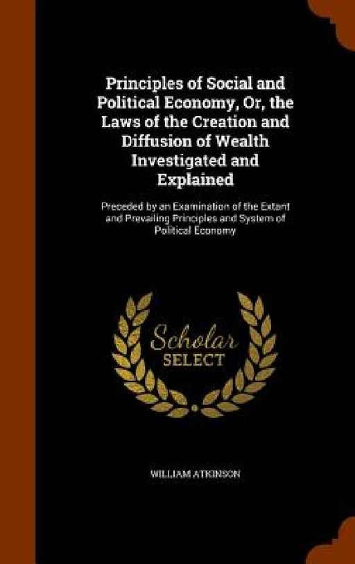 Principles of Social and Political Economy, Or, the Laws of the Creation and Diffusion of Wealth Investigated and Explained: Preceded by an Examinatio by William Atkinson