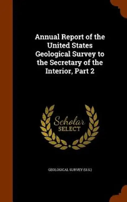 Annual Report of the United States Geological Survey to the Secretary of the Interior, Part 2 by Geological Survey (U S. ).