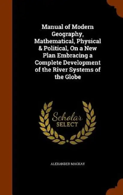 Manual of Modern Geography, Mathematical, Physical & Political, On a New Plan Embracing a Complete Development of the River Systems of the Globe by Alexander MacKay