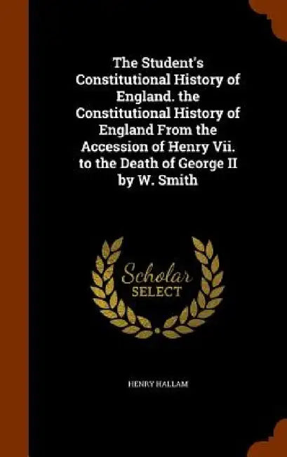 The Student's Constitutional History of England. the Constitutional History of England From the Accession of Henry Vii. to the Death of George II by W by Henry Hallam