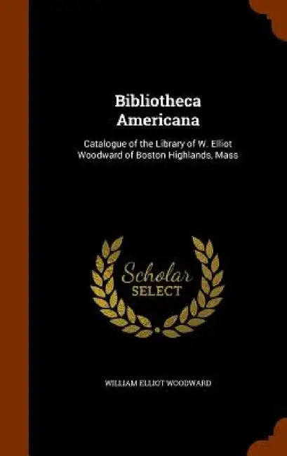 Bibliotheca Americana: Catalogue of the Library of W. Elliot Woodward of Boston Highlands, Mass by William Elliot Woodward