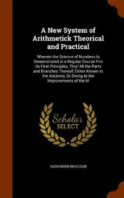 A New System of Arithmetick Theorical and Practical: Wherein the Science of Numbers Is Demonstrated in a Regular Course Frm Its First Principles, Thro by Alexander Malcolm