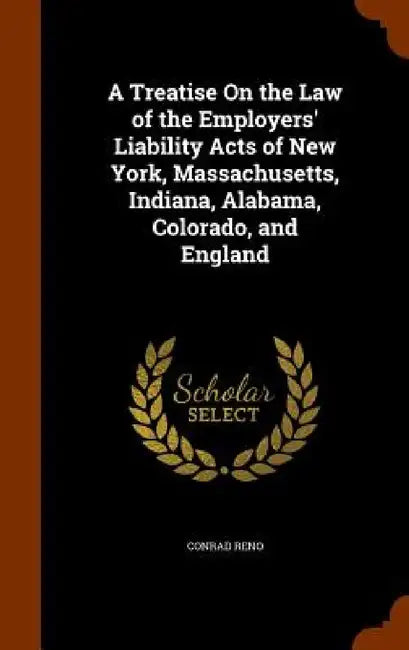 A Treatise On the Law of the Employers' Liability Acts of New York, Massachusetts, Indiana, Alabama, Colorado, and England by Conrad Reno