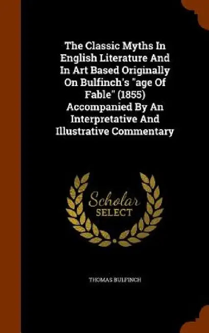 The Classic Myths In English Literature And In Art Based Originally On Bulfinch's "age Of Fable" (1855) Accompanied By An Interpretative And Illustrat by Thomas Bulfinch