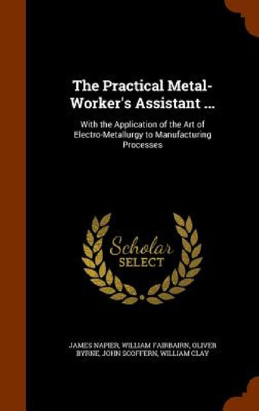 The Practical Metal-Worker's Assistant ...: With the Application of the Art of Electro-Metallurgy to Manufacturing Processes by James Napier, William Fairbairn, Oliver Byrne