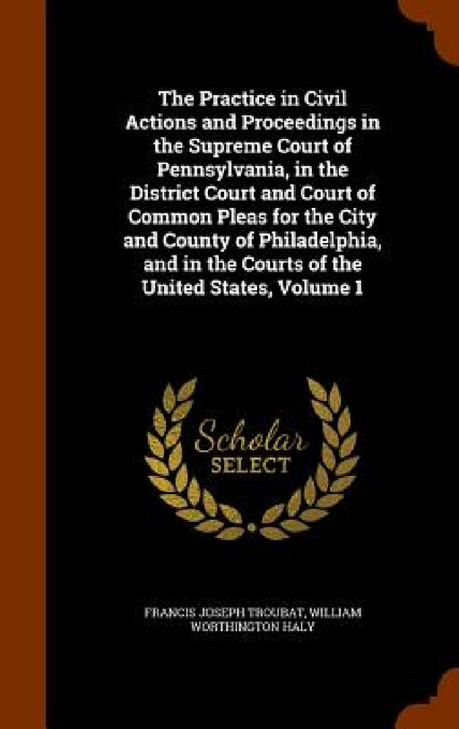 The Practice in Civil Actions and Proceedings in the Supreme Court of Pennsylvania, in the District Court and Court of Common Pleas for the City and C by Francis Joseph Troubat, William Worthington Haly