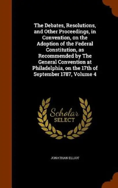 The Debates, Resolutions, and Other Proceedings, in Convention, on the Adoption of the Federal Constitution, as Recommended by The General Convention by Jonathan Elliot