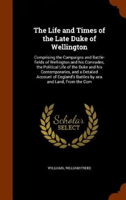 The Life and Times of the Late Duke of Wellington: Comprising the Campaigns and Battle-fields of Wellington and his Comrades, the Political Life of th by William Freke Williams