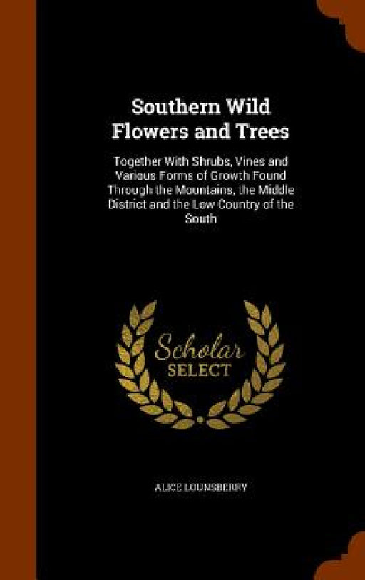 Southern Wild Flowers and Trees: Together With Shrubs, Vines and Various Forms of Growth Found Through the Mountains, the Middle District and the Low by Alice Lounsberry