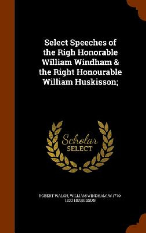 Select Speeches of the Righ Honorable William Windham & the Right Honourable William Huskisson; by Robert Walsh, William Windham, W. 1770-1830 Huskisson