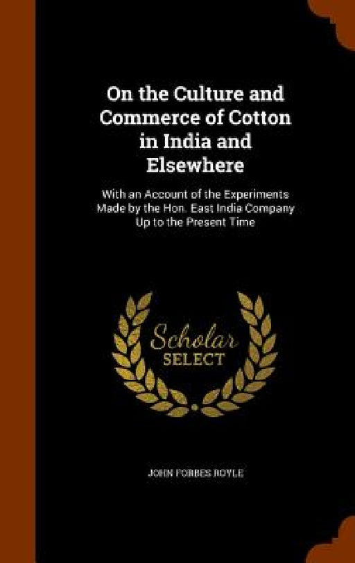 On the Culture and Commerce of Cotton in India and Elsewhere: With an Account of the Experiments Made by the Hon. East India Company Up to the Present by John Forbes Royle