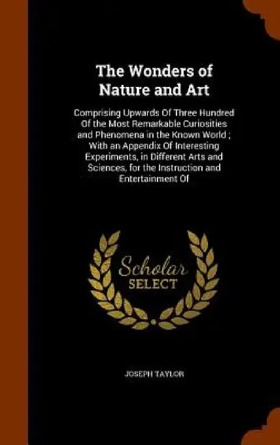 The Wonders of Nature and Art: Comprising Upwards Of Three Hundred Of the Most Remarkable Curiosities and Phenomena in the Known World; With an Appen by Joseph Taylor