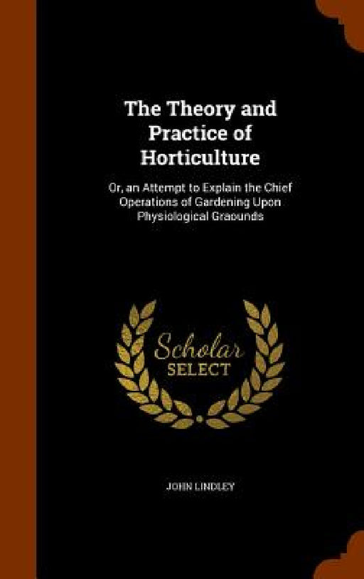 The Theory and Practice of Horticulture: Or, an Attempt to Explain the Chief Operations of Gardening Upon Physiological Graounds by John Lindley