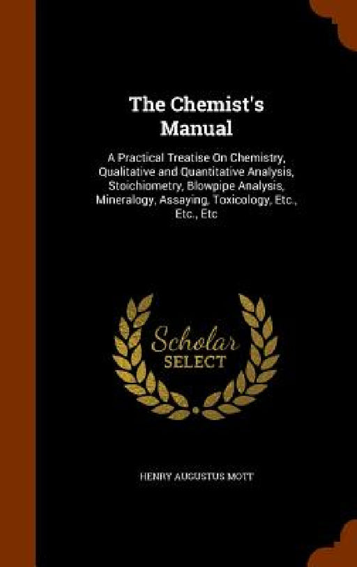 The Chemist's Manual: A Practical Treatise On Chemistry, Qualitative and Quantitative Analysis, Stoichiometry, Blowpipe Analysis, Mineralogy by Henry Augustus Mott