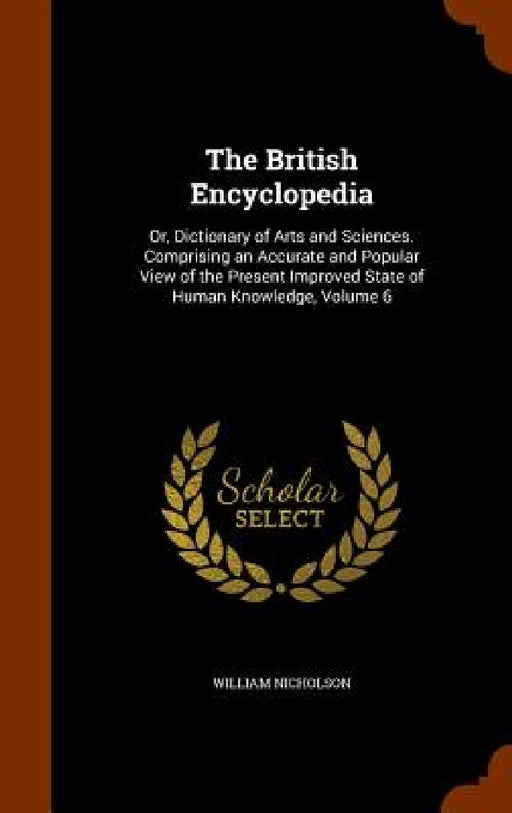 The British Encyclopedia: Or, Dictionary of Arts and Sciences. Comprising an Accurate and Popular View of the Present Improved State of Human Kn by William Nicholson