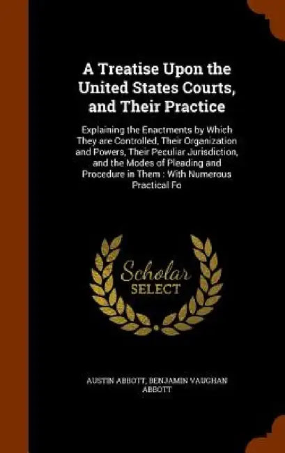 A Treatise Upon the United States Courts, and Their Practice: Explaining the Enactments by Which They are Controlled, Their Organization and Powers, T by Austin Abbott, Benjamin Vaughan Abbott