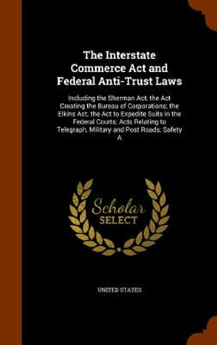 The Interstate Commerce Act and Federal Anti-Trust Laws: Including the Sherman Act; the Act Creating the Bureau of Corporations; the Elkins Act; the A by United States