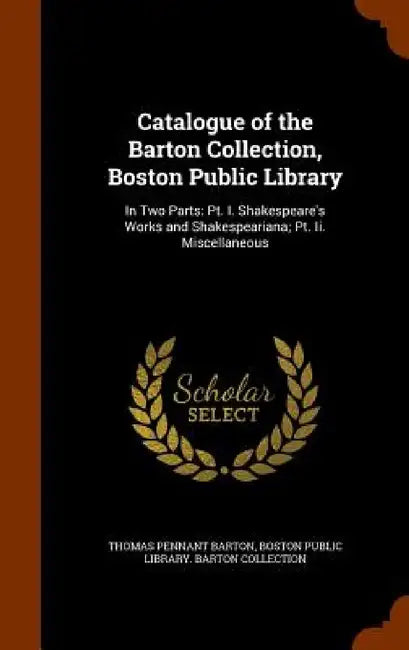 Catalogue of the Barton Collection, Boston Public Library: In Two Parts: Pt. I. Shakespeare's Works and Shakespeariana; Pt. Ii. Miscellaneous by Thomas Pennant Barton, Boston Public Library Barton Collection