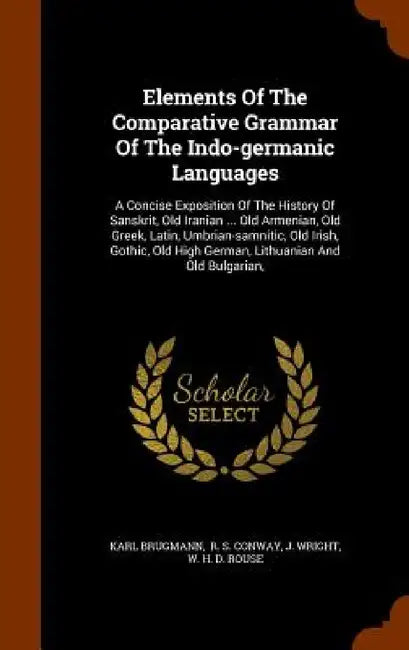 Elements Of The Comparative Grammar Of The Indo-germanic Languages: A Concise Exposition Of The History Of Sanskrit, Old Iranian ... Old Armenian, Old by Karl Brugmann, R. S. Conway, J. Wright