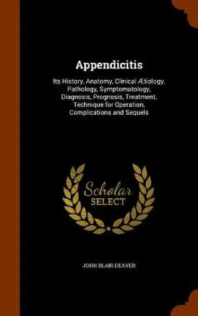 Appendicitis: Its History, Anatomy, Clinical Ætiology, Pathology, Symptomatology, Diagnosis, Prognosis, Treatment, Technique for Ope by John Blair Deaver