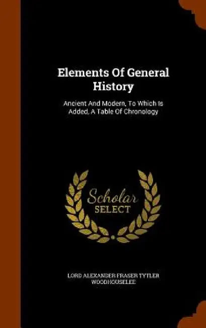 Elements Of General History: Ancient And Modern, To Which Is Added, A Table Of Chronology by Lord Alexander Fraser Tytler Woodhousele